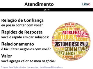 Atendimento
3 R + V
Relação de Confiança
eu posso contar com você?
Rapidez de Resposta
você é rápido em dar soluções?
Relacionamento
é fácil fazer negócios com você?
Valor
você agrega valor ao meu negócio?
Professor Daniel de Carvalho Luz - (15) 9 9126 5571 daniel.luz2020@Hotmail.com
 