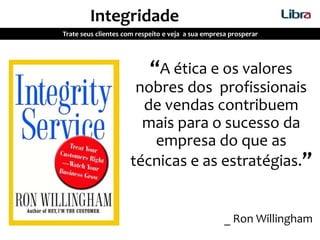 “A ética e os valores
nobres dos profissionais
de vendas contribuem
mais para o sucesso da
empresa do que as
técnicas e as estratégias.”
_ Ron Willingham
Integridade
Trate seus clientes com respeito e veja a sua empresa prosperar
 