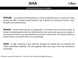 Atitude – Sua atitude mental positiva é a força propulsora para o sucesso em todo
esforço da vida. A atitude mental positiva não é apenas um processo mental; é uma
disciplina um compromisso
Humor – Humor não é apenas ser engraçado. É a maneira como você vê as coisas. O
humor é uma perspectiva de viver efetivamente e ter carreira de sucesso em vendas. É
seu senso de humor E sua capacidade de encontrar e criar humor. Ter humor é fazer os
outros rirem e se sentirem bem em sua presença.
Ação – É agir conforme o que você diz. Acordar de manhã com um conjunto de
metas claramente definidas. Ter uma agenda diária para qual você está totalmente
preparado.
AHA
A Fórmula do Sucesso em Vendas...
Professor Daniel de Carvalho Luz - (15) 9 9126 5571 daniel.luz2020@Hotmail.com
 