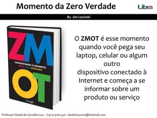 Momento da Zero Verdade
By Jim Lecinski
O ZMOT é esse momento
quando você pega seu
laptop, celular ou algum
outro
dispositivo conectado à
Internet e começa a se
informar sobre um
produto ou serviço
Professor Daniel de Carvalho Luz - (15) 9 9126 5571 daniel.luz2020@Hotmail.com
 