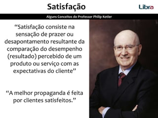Satisfação
Alguns Conceitos do Professor Philip Kotler
“Satisfação consiste na
sensação de prazer ou
desapontamento resultante da
comparação do desempenho
(resultado) percebido de um
produto ou serviço com as
expectativas do cliente”
“A melhor propaganda é feita
por clientes satisfeitos.”
 