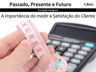 A importância do medir a Satisfação do Cliente
A medição Inteligente
Passado, Presente e Futuro
 