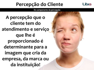 Percepção do Cliente
Os componente da percepção
A percepção que o
cliente tem do
atendimento e serviço
que lhe é
proporcionado é
determinante para a
imagem que cria da
empresa, da marca ou
da instituição!
 