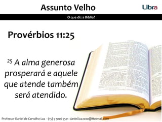 Assunto Velho
O que diz a Bíblia?
Provérbios 11:25
25 A alma generosa
prosperará e aquele
que atende também
será atendido.
Professor Daniel de Carvalho Luz - (15) 9 9126 5571 daniel.luz2020@Hotmail.com
 