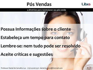 4 diretrizes para reestruturar seu pós-venda
Pós Vendas
Como você trata seu cliente depois do negocio fechado?
Possua Informações sobre o cliente
Estabeleça um tempo para contato
Lembre-se: nem tudo pode ser resolvido
Aceite críticas e sugestões
Professor Daniel de Carvalho Luz - (15) 9 9126 5571 daniel.luz2020@Hotmail.com
 