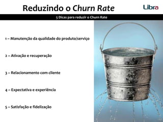 Reduzindo o Churn Rate
5 Dicas para reduzir o Churn Rate
1 – Manutenção da qualidade do produto/serviço
2 – Ativação e recuperação
3 – Relacionamento com cliente
4 – Expectativa e experiência
5 – Satisfação e fidelização
 