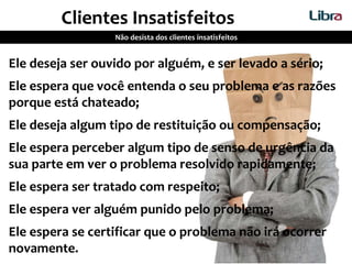Ele deseja ser ouvido por alguém, e ser levado a sério;
Ele espera que você entenda o seu problema e as razões
porque está chateado;
Ele deseja algum tipo de restituição ou compensação;
Ele espera perceber algum tipo de senso de urgência da
sua parte em ver o problema resolvido rapidamente;
Ele espera ser tratado com respeito;
Ele espera ver alguém punido pelo problema;
Ele espera se certificar que o problema não irá ocorrer
novamente.
Clientes Insatisfeitos
Não desista dos clientes insatisfeitos
 