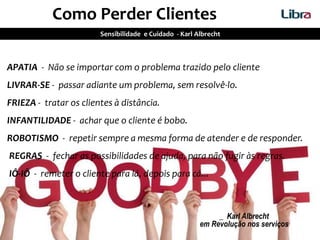 APATIA - Não se importar com o problema trazido pelo cliente
LIVRAR-SE - passar adiante um problema, sem resolvê-lo.
FRIEZA - tratar os clientes à distância.
INFANTILIDADE - achar que o cliente é bobo.
ROBOTISMO - repetir sempre a mesma forma de atender e de responder.
REGRAS - fechar as possibilidades de ajuda, para não fugir às regras.
IÔ-IÔ - remeter o cliente para lá, depois para cá...
_ Karl Albrecht
em Revolução nos serviços
Como Perder Clientes
Sensibilidade e Cuidado - Karl Albrecht
 