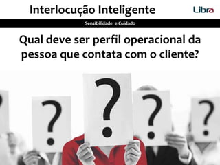 Qual deve ser perfil operacional da
pessoa que contata com o cliente?
Interlocução Inteligente
Sensibilidade e Cuidado
 