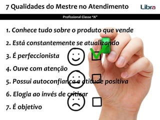 1. Conhece tudo sobre o produto que vende
2. Está constantemente se atualizando
3. É perfeccionista
4. Ouve com atenção
5. Possui autoconfiança e atitude positiva
6. Elogia ao invés de criticar
7. É objetivo
7 Qualidades do Mestre no Atendimento
Profissional Classe “A”
 