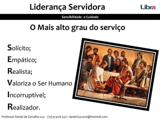 O Mais alto grau do serviço
Solícito;
Empático;
Realista;
Valoriza o Ser Humano
Incorruptível;
Realizador.
Liderança Servidora
Sensibilidade e Cuidado
Professor Daniel de Carvalho Luz - (15) 9 9126 5571 daniel.luz2020@Hotmail.com
 