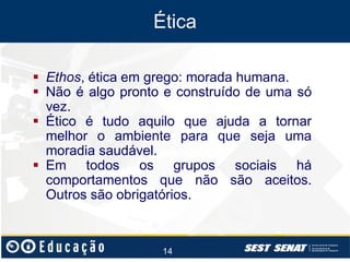 Ética
 Ethos, ética em grego: morada humana.
 Não é algo pronto e construído de uma só
vez.
 Ético é tudo aquilo que ajuda a tornar
melhor o ambiente para que seja uma
moradia saudável.
 Em todos os grupos sociais há
comportamentos que não são aceitos.
Outros são obrigatórios.

14

 