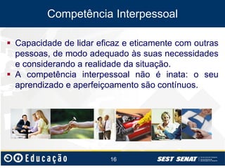Competência Interpessoal
 Capacidade de lidar eficaz e eticamente com outras
pessoas, de modo adequado às suas necessidades
e considerando a realidade da situação.
 A competência interpessoal não é inata: o seu
aprendizado e aperfeiçoamento são contínuos.

16

 