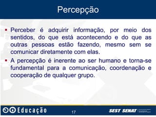 Percepção
 Perceber é adquirir informação, por meio dos
sentidos, do que está acontecendo e do que as
outras pessoas estão fazendo, mesmo sem se
comunicar diretamente com elas.
 A percepção é inerente ao ser humano e torna-se
fundamental para a comunicação, coordenação e
cooperação de qualquer grupo.

17

 