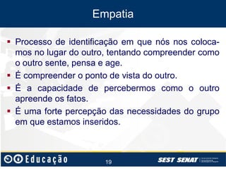 Empatia
 Processo de identificação em que nós nos colocamos no lugar do outro, tentando compreender como
o outro sente, pensa e age.
 É compreender o ponto de vista do outro.
 É a capacidade de percebermos como o outro
apreende os fatos.
 É uma forte percepção das necessidades do grupo
em que estamos inseridos.

19

 