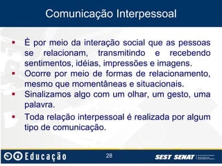 Comunicação Interpessoal






É por meio da interação social que as pessoas
se relacionam, transmitindo e recebendo
sentimentos, idéias, impressões e imagens.
Ocorre por meio de formas de relacionamento,
mesmo que momentâneas e situacionais.
Sinalizamos algo com um olhar, um gesto, uma
palavra.
Toda relação interpessoal é realizada por algum
tipo de comunicação.

28

 