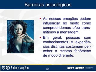 Barreiras psicológicas
 As nossas emoções podem
influenciar no modo como
compreendemos e/ou transmitimos a mensagem.
 Em geral, pessoas com
conhecimentos e experiências distintas costumam perceber o mesmo fenômeno
de modo diferente.

38

 