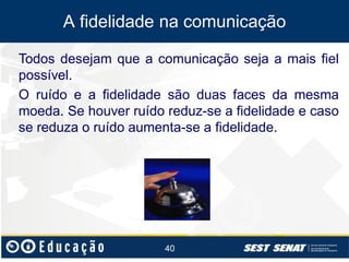 A fidelidade na comunicação
Todos desejam que a comunicação seja a mais fiel
possível.
O ruído e a fidelidade são duas faces da mesma
moeda. Se houver ruído reduz-se a fidelidade e caso
se reduza o ruído aumenta-se a fidelidade.

40

 
