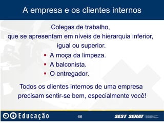 A empresa e os clientes internos
Colegas de trabalho,
que se apresentam em níveis de hierarquia inferior,
igual ou superior.
 A moça da limpeza.
 A balconista.
 O entregador.
Todos os clientes internos de uma empresa
precisam sentir-se bem, especialmente você!
66

 