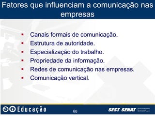 Fatores que influenciam a comunicação nas
empresas







Canais formais de comunicação.
Estrutura de autoridade.
Especialização do trabalho.
Propriedade da informação.
Redes de comunicação nas empresas.
Comunicação vertical.

68

 