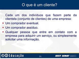 O que é um cliente?
Cada um dos indivíduos que fazem parte da
clientela (conjunto de clientes) de uma empresa:
 Um comprador eventual.
 Um comprador assíduo.
 Qualquer pessoa que entre em contato com a
empresa para adquirir um serviço, ou simplesmente
solicitar uma informação.

71

 