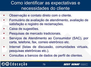 Como identificar as expectativas e
necessidades do cliente










Observação e contato direto com o cliente.
Formulário de avaliação de atendimento, avaliação de
satisfação e registro de reclamações.
Caixa de sugestões.
Pesquisas de mercado tradicionais.
Serviços de Atendimento ao Consumidor (SAC), por
carta, telefone, fax, correio eletrônico etc.
Internet (listas de discussão, comunidades virtuais,
pesquisas eletrônicas etc.).
Consultas a bancos de dados de perfil de clientes.
79

 