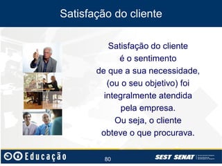 Satisfação do cliente
Satisfação do cliente
é o sentimento
de que a sua necessidade,
(ou o seu objetivo) foi
integralmente atendida
pela empresa.
Ou seja, o cliente
obteve o que procurava.
80

 