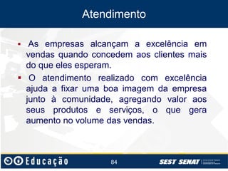 Atendimento
 As empresas alcançam a excelência em

vendas quando concedem aos clientes mais
do que eles esperam.
 O atendimento realizado com excelência
ajuda a fixar uma boa imagem da empresa
junto à comunidade, agregando valor aos
seus produtos e serviços, o que gera
aumento no volume das vendas.

84

 
