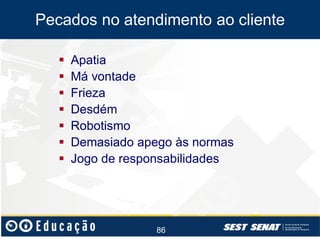 Pecados no atendimento ao cliente








Apatia
Má vontade
Frieza
Desdém
Robotismo
Demasiado apego às normas
Jogo de responsabilidades

86

 