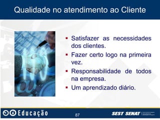 Qualidade no atendimento ao Cliente

 Satisfazer as necessidades
dos clientes.
 Fazer certo logo na primeira
vez.
 Responsabilidade de todos
na empresa.
 Um aprendizado diário.

87

 
