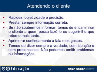 Atendendo o cliente






Rapidez, objetividade e precisão.
Prestar sempre informação correta.
Se não soubermos informar, temos de encaminhar
o cliente a quem possa fazê-lo ou sugerir-lhe que
retorne mais tarde.
Aprimorar continuamente a fala e os gestos.
Temos de dizer sempre a verdade, com isenção e
sem preconceitos. Não podemos omitir problemas
ou informações.

94

 