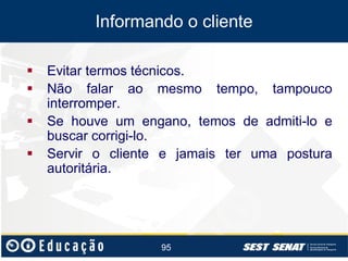 Informando o cliente






Evitar termos técnicos.
Não falar ao mesmo tempo, tampouco
interromper.
Se houve um engano, temos de admiti-lo e
buscar corrigi-lo.
Servir o cliente e jamais ter uma postura
autoritária.

95

 