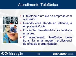 Atendimento Telefônico
 O telefone é um elo da empresa com
o exterior.
 Quando você atende ao telefone, a
empresa é Você!
 O cliente mal-atendido só telefona
uma vez.
 O atendimento telefônico deve
transmitir uma imagem profissional
de eficácia e organização.

96

 