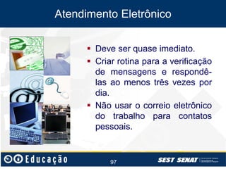Atendimento Eletrônico
 Deve ser quase imediato.
 Criar rotina para a verificação
de mensagens e respondêlas ao menos três vezes por
dia.
 Não usar o correio eletrônico
do trabalho para contatos
pessoais.

97

 