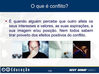 O que é conflito?
 É quando alguém percebe que outro afeta os
seus interesses e valores, as suas aspirações, a
sua imagem e/ou posição. Nem todos sabem
tirar proveito dos efeitos positivos do conflito.

100

 