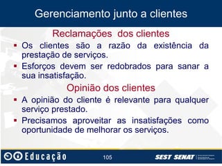 Gerenciamento junto a clientes
Reclamações dos clientes
 Os clientes são a razão da existência da
prestação de serviços.
 Esforços devem ser redobrados para sanar a
sua insatisfação.

Opinião dos clientes
 A opinião do cliente é relevante para qualquer
serviço prestado.
 Precisamos aproveitar as insatisfações como
oportunidade de melhorar os serviços.
105

 