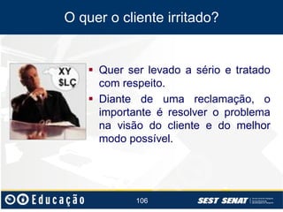 O quer o cliente irritado?

 Quer ser levado a sério e tratado
com respeito.
 Diante de uma reclamação, o
importante é resolver o problema
na visão do cliente e do melhor
modo possível.

106

 