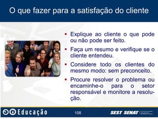 O que fazer para a satisfação do cliente
 Explique ao cliente o que pode
ou não pode ser feito.
 Faça um resumo e verifique se o
cliente entendeu.
 Considere todo os clientes do
mesmo modo: sem preconceito.
 Procure resolver o problema ou
encaminhe-o para o setor
responsável e monitore a resolução.
108

 