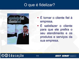 O que é fidelizar?
 É tornar o cliente fiel à
empresa.
 É satisfazer o cliente
para que ele prefira o
seu atendimento e os
produtos e serviços da
sua empresa.

111

 