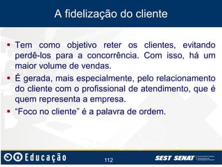 A fidelização do cliente
 Tem como objetivo reter os clientes, evitando
perdê-los para a concorrência. Com isso, há um
maior volume de vendas.
 É gerada, mais especialmente, pelo relacionamento
do cliente com o profissional de atendimento, que é
quem representa a empresa.
 “Foco no cliente” é a palavra de ordem.

112

 