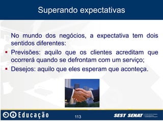 Superando expectativas
No mundo dos negócios, a expectativa tem dois
sentidos diferentes:
 Previsões: aquilo que os clientes acreditam que
ocorrerá quando se defrontam com um serviço;
 Desejos: aquilo que eles esperam que aconteça.

113

 