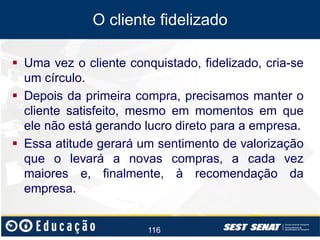 O cliente fidelizado
 Uma vez o cliente conquistado, fidelizado, cria-se
um círculo.
 Depois da primeira compra, precisamos manter o
cliente satisfeito, mesmo em momentos em que
ele não está gerando lucro direto para a empresa.
 Essa atitude gerará um sentimento de valorização
que o levará a novas compras, a cada vez
maiores e, finalmente, à recomendação da
empresa.

116

 