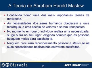 A Teoria de Abraham Harold Maslow
 Conhecida como uma das mais importantes teorias de
motivação.
 As necessidades dos seres humanos obedecem a uma
hierarquia, a uma escala de valores a serem transpostos.
 No momento em que o indivíduo realiza uma necessidade,
surge outra no seu lugar, exigindo sempre que as pessoas
busquem meios para satisfazê-la.
 Ninguém procurará reconhecimento pessoal e status se as
suas necessidades básicas não estiverem satisfeitas.

13

 
