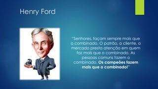 Henry Ford
“Senhores, façam sempre mais que
o combinado. O patrão, o cliente, o
mercado presta atenção em quem
faz mais que o combinado. As
pessoas comuns fazem o
combinado. Os campeões fazem
mais que o combinado!”
 