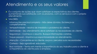 Atendimento e os seus valores
 É o conjunto de ações que visam satisfazer as expectativas dos clientes,
aumentando sua satisfação com os produtos, com os serviços e com o próprio
atendimento.
 VALORES:
1. Informações precisa/completa – Não deixe dúvidas. Esclareça-as
completamente.
2. Tempestividade – resolva de imediato o problema do cliente.
3. Efetividade – Seu atendimento deve satisfazer as necessidades do cliente.
4. Segurança – Conheça o assunto. Busque informações corretas.
5. Toque pessoal – Imprima sua espontaneidade ao atendimento.
6. Atenção – Concentre-se no cliente, ouça-o, perceba suas necessidades.
7. Cortesia – Seja agradável, educado.
8. Boa vontade – Tenha em mente a importância do seu trabalho para o cliente e
a importância do cliente para a empresa.
 