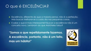 O que é EXCELÊNCIA?
 Excelência, diferente do que a maioria pensa, não é a perfeição.
Mas buscar melhorar-se a cada dia nas pequenas coisas.
 E sabe o que é mais interessante? Buscar a excelência não é um
conceito novo. Lembram do que Aristóteles falou?
“Somos o que repetidamente fazemos.
A excelência, portanto, não é um feito,
mas um hábito!”
 