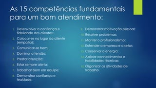 As 15 competências fundamentais
para um bom atendimento:
1. Desenvolver a confiança e
fidelidade dos clientes;
2. Colocar-se no lugar do cliente
(empatia);
3. Comunicar-se bem;
4. Dominar a tensão;
5. Prestar atenção;
6. Estar sempre alerta;
7. Trabalhar bem em equipe;
8. Demonstrar confiança e
lealdade;
9. Demonstrar motivação pessoal;
10. Resolver problemas;
11. Manter o profissionalismo;
12. Entender a empresa e o setor;
13. Conservar a energia;
14. Aplicar conhecimentos e
habilidades técnicas;
15. Organizar as atividades de
trabalho.
 