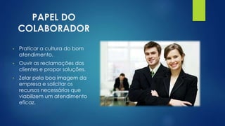 PAPEL DO
COLABORADOR
• Praticar a cultura do bom
atendimento.
• Ouvir as reclamações dos
clientes e propor soluções.
• Zelar pela boa imagem da
empresa e solicitar os
recursos necessários que
viabilizem um atendimento
eficaz.
 