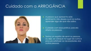 Cuidado com a ARROGÂNCIA
 A pessoa que apresenta este
sentimento não deseja ouvir os outros,
aprender algo de que não saiba.
 Cuidado com essa prática, pois ela
afasta as pessoas.
 Tenha um espírito de servir as pessoas,
ou seja, se coloque no lugar da outra e
procure satisfazer as necessidades das
outras pessoas.
 
