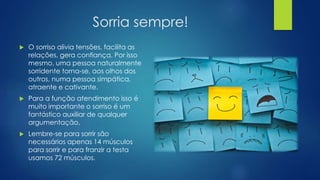 Sorria sempre!
 O sorriso alivia tensões, facilita as
relações, gera confiança. Por isso
mesmo, uma pessoa naturalmente
sorridente torna-se, aos olhos dos
outros, numa pessoa simpática,
atraente e cativante.
 Para a função atendimento isso é
muito importante o sorriso é um
fantástico auxiliar de qualquer
argumentação.
 Lembre-se para sorrir são
necessários apenas 14 músculos
para sorrir e para franzir a testa
usamos 72 músculos.
 